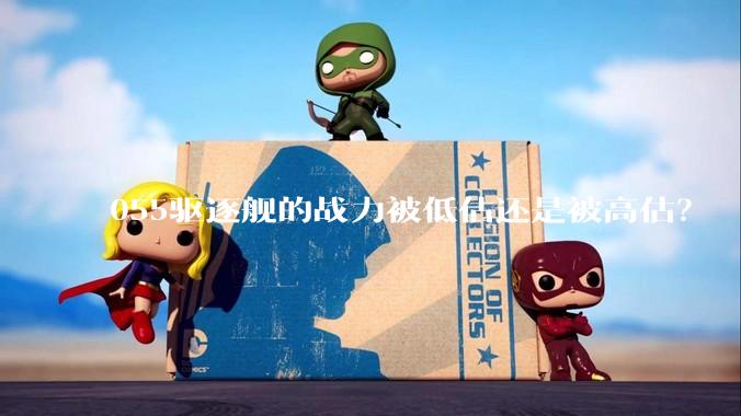 055驱逐舰的战力被低估还是被高估？